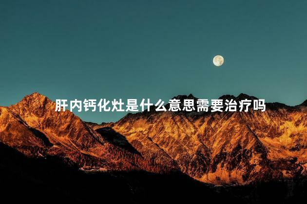 肝内钙化灶是什么意思需要治疗吗