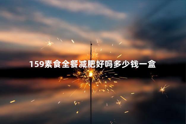 159素食全餐减肥好吗多少钱一盒，159素食全餐减肥好吗有坏处吗？