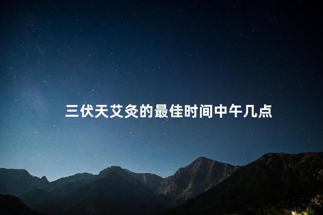 三伏天艾灸的最佳时间中午几点，三伏天艾灸的最佳时间2021