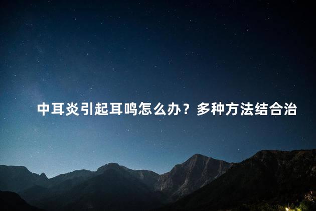 中耳炎引起耳鸣怎么办？多种方法结合治疗方案