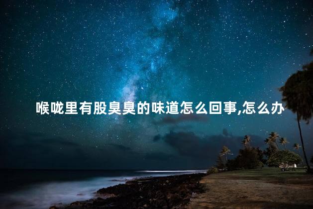 喉咙里有股臭臭的味道怎么回事,怎么办