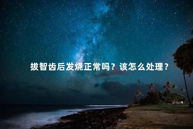 拔智齿后发烧正常吗？该怎么处理？