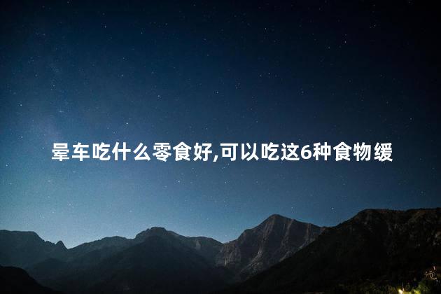 晕车吃什么零食好,可以吃这6种食物缓解一下，晕车吃啥零食可以缓解