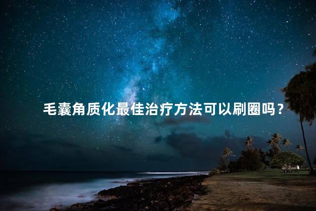 毛囊角质化最佳治疗方法可以刷圈吗？毛囊角质化最佳治疗方法 好大夫在线