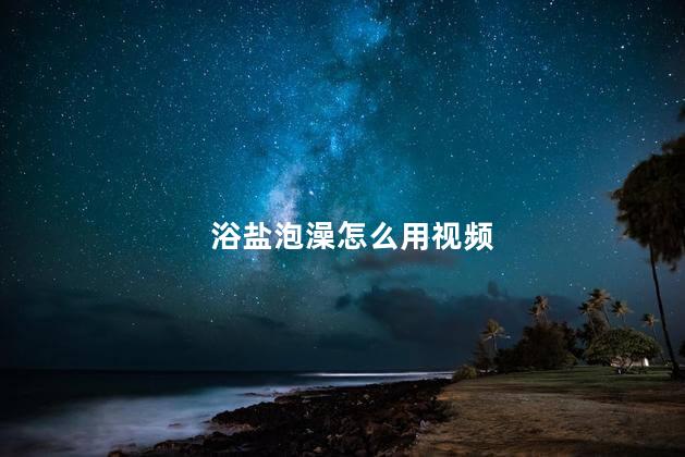 浴盐泡澡怎么用视频，浴盐泡澡用多少