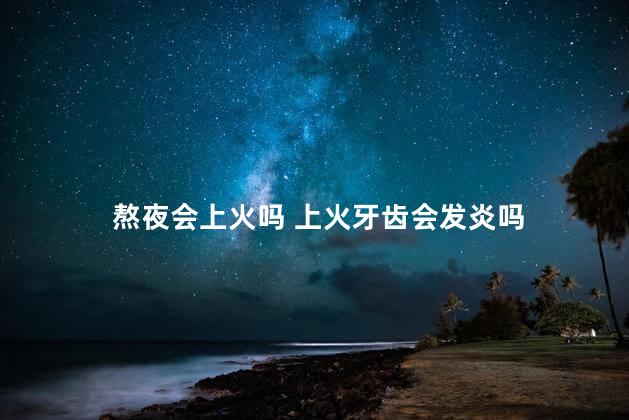 熬夜会上火吗 上火牙齿会发炎吗