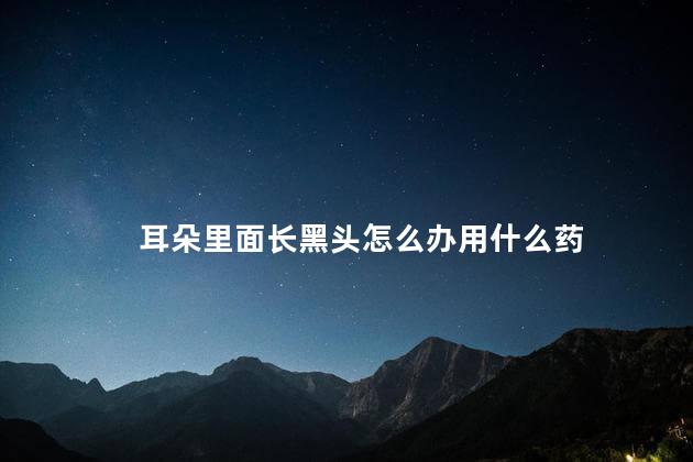 耳朵里面长黑头怎么办用什么药