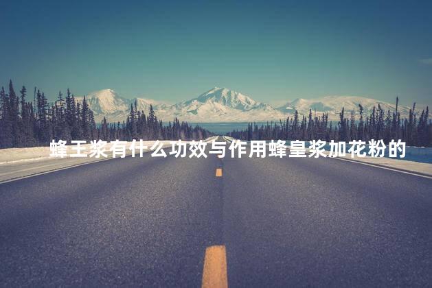 蜂王浆有什么功效与作用蜂皇浆加花粉的功效