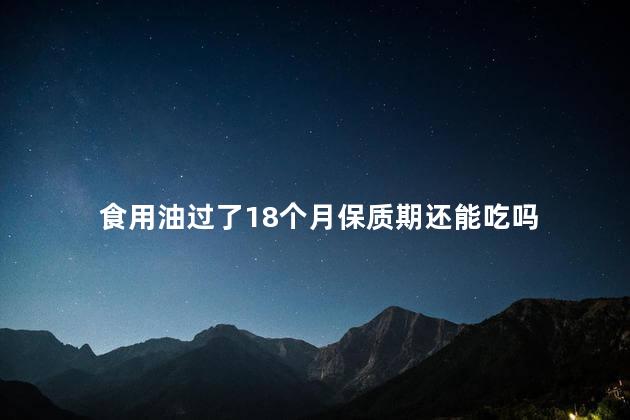 食用油过了18个月保质期还能吃吗